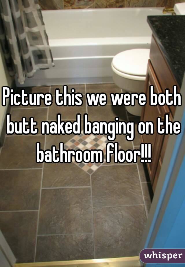 We were both butt naked bangin on the bathroom floor